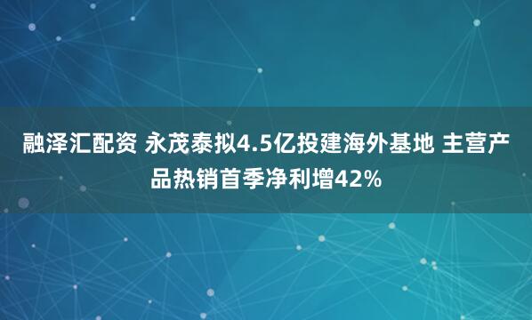 融泽汇配资 永茂泰拟4.5亿投建海外基地 主营产品热销首季净利增42%