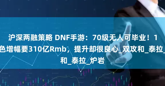 沪深两融策略 DNF手游：70级无人可毕业！1个角色增幅要310亿Rmb，提升却很良心_双攻和_泰拉_炉岩