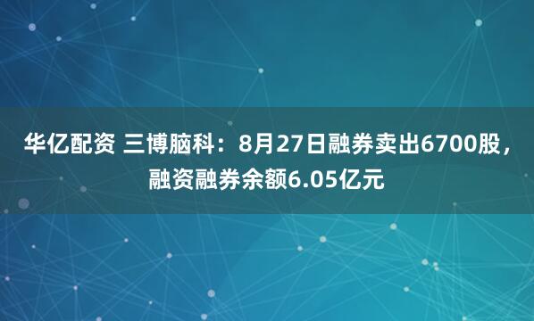 华亿配资 三博脑科：8月27日融券卖出6700股，融资融券余额6.05亿元