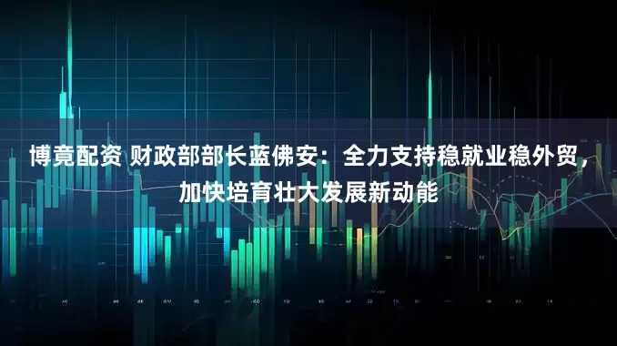博竟配资 财政部部长蓝佛安：全力支持稳就业稳外贸，加快培育壮大发展新动能