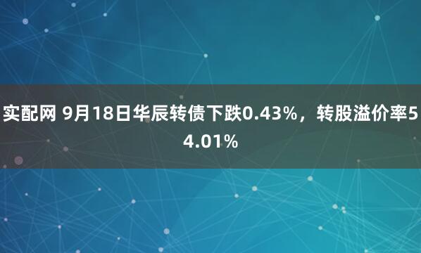 实配网 9月18日华辰转债下跌0.43%，转股溢价率54.01%