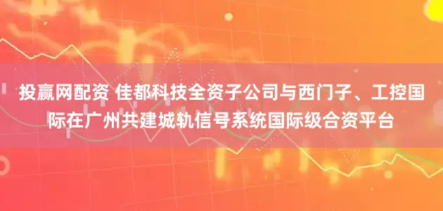 投赢网配资 佳都科技全资子公司与西门子、工控国际在广州共建城轨信号系统国际级合资平台