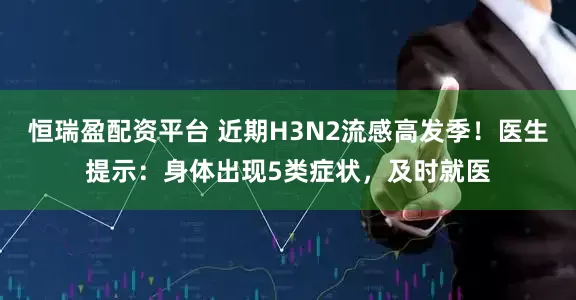 恒瑞盈配资平台 近期H3N2流感高发季！医生提示：身体出现5类症状，及时就医