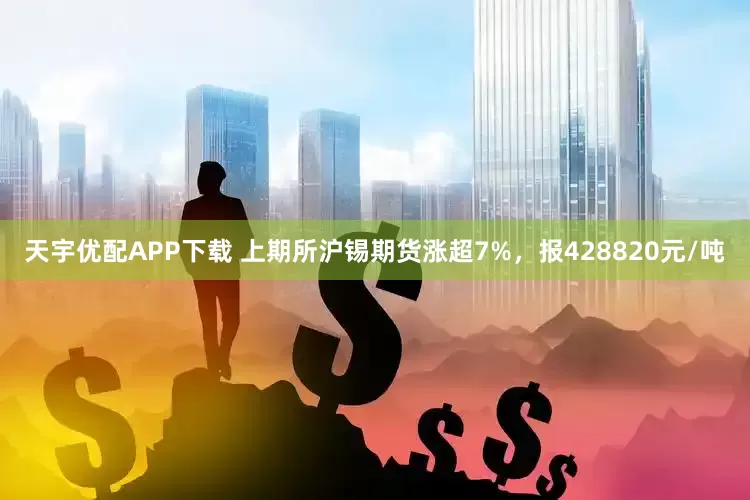 天宇优配APP下载 上期所沪锡期货涨超7%，报428820元/吨