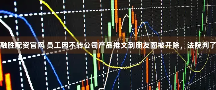 融胜配资官网 员工因不转公司产品推文到朋友圈被开除，法院判了