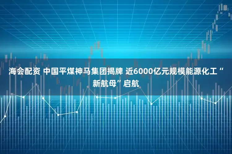 海会配资 中国平煤神马集团揭牌 近6000亿元规模能源化工“新航母”启航