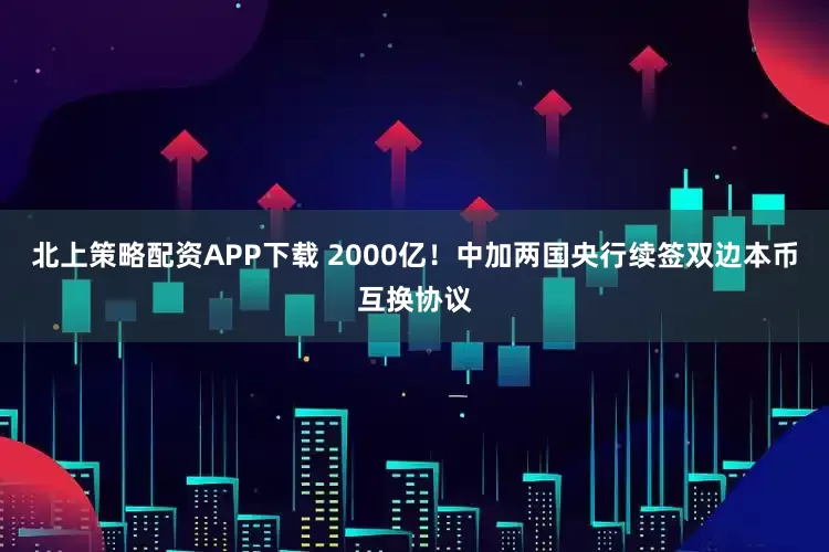 北上策略配资APP下载 2000亿！中加两国央行续签双边本币互换协议