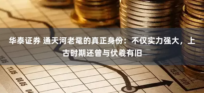 华泰证券 通天河老鼋的真正身份：不仅实力强大，上古时期还曾与伏羲有旧