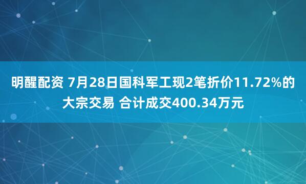 明醒配资 7月28日国科军工现2笔折价11.72%的大宗交易 合计成交400.34万元