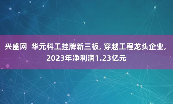 兴盛网  华元科工挂牌新三板, 穿越工程龙头企业, 2023年净利润1.23亿元