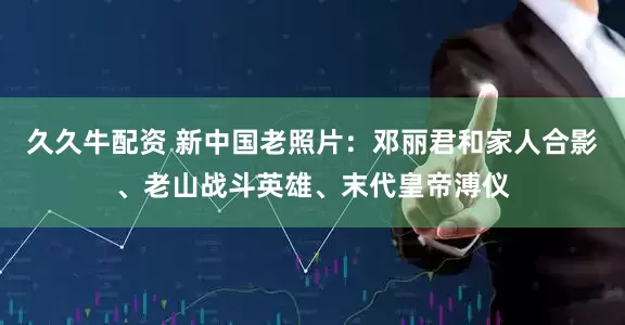 久久牛配资 新中国老照片：邓丽君和家人合影、老山战斗英雄、末代皇帝溥仪