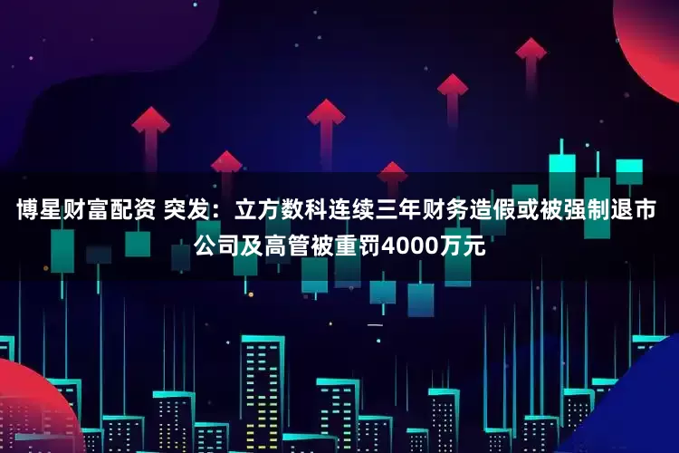 博星财富配资 突发：立方数科连续三年财务造假或被强制退市 公司及高管被重罚4000万元