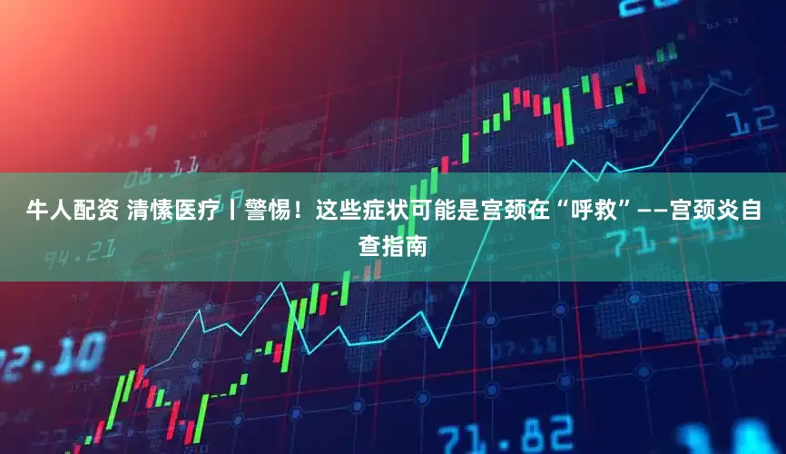 牛人配资 清愫医疗丨警惕！这些症状可能是宫颈在“呼救”——宫颈炎自查指南